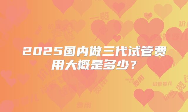 2025国内做三代试管费用大概是多少？