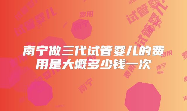 南宁做三代试管婴儿的费用是大概多少钱一次