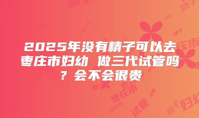 2025年没有精子可以去枣庄市妇幼 做三代试管吗?会不会很贵