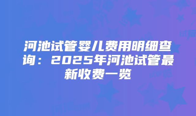 河池试管婴儿费用明细查询：2025年河池试管最新收费一览
