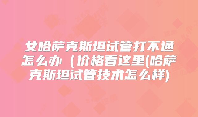 女哈萨克斯坦试管打不通怎么办(价格看这里(哈萨克斯坦试管技术怎么样)