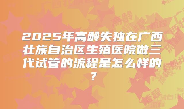 2025年高龄失独在广西壮族自治区生殖医院做三代试管的流程是怎么样的？