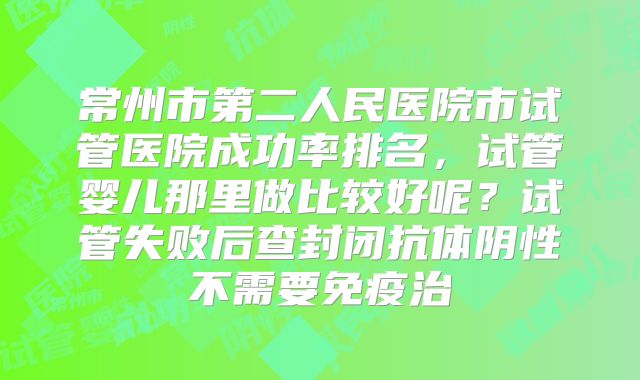 常州市第二人民医院市试管医院成功率排名，试管婴儿那里做比较好呢？试管失败后查封闭抗体阴性不需要免疫治