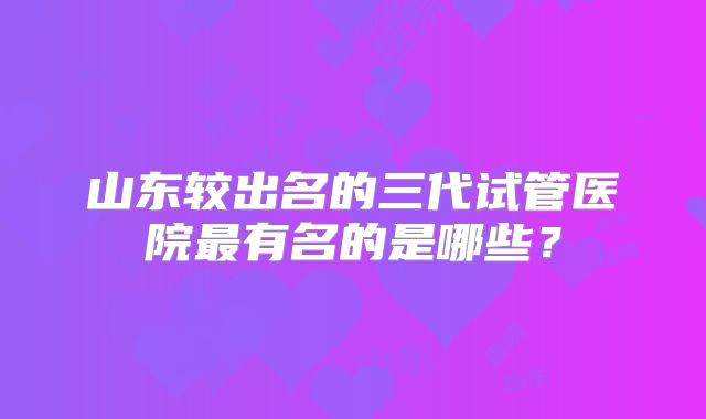 山东较出名的三代试管医院最有名的是哪些？