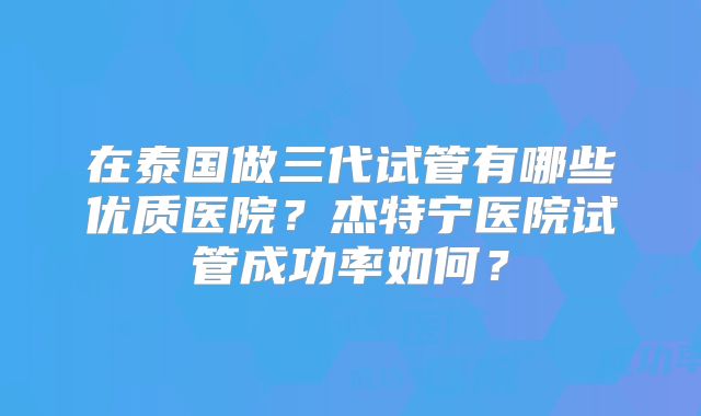 在泰国做三代试管有哪些优质医院?杰特宁医院试管成功率如何?