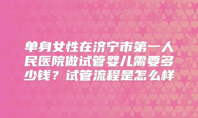 单身女性在济宁市第一人民医院做试管婴儿需要多少钱？试管流程是怎么样