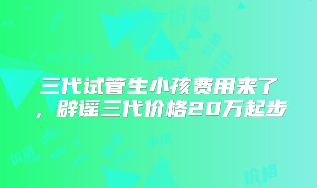 三代试管生小孩费用来了,辟谣三代价格20万起步
