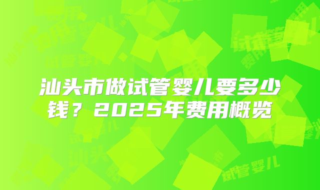 汕头市做试管婴儿要多少钱?2025年费用概览
