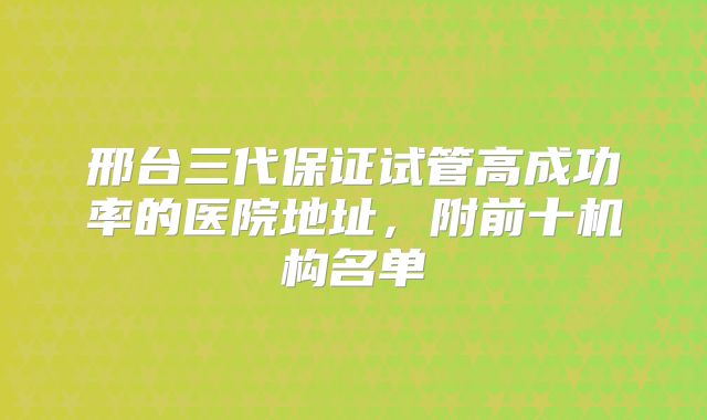 邢台三代保证试管高成功率的医院地址,附前十机构名单