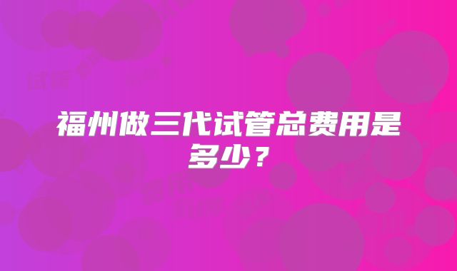 福州做三代试管总费用是多少？