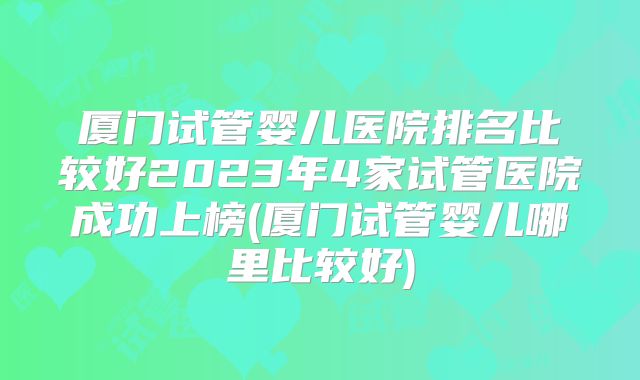 厦门试管婴儿医院排名比较好2023年4家试管医院成功上榜(厦门试管婴儿哪里比较好)