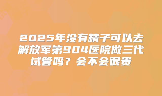2025年没有精子可以去解放军第904医院做三代试管吗？会不会很贵