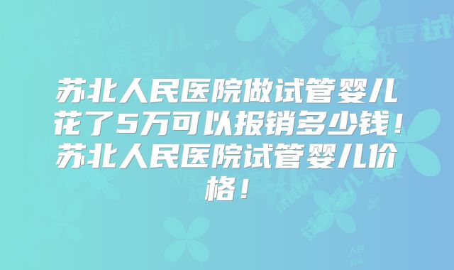 苏北人民医院做试管婴儿花了5万可以报销多少钱！苏北人民医院试管婴儿价格！