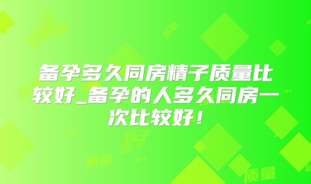 备孕多久同房精子质量比较好_备孕的人多久同房一次比较好！