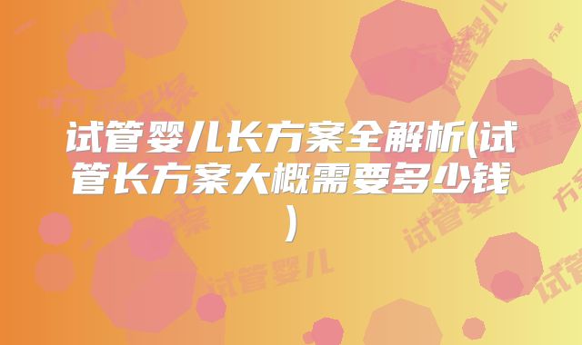 试管婴儿长方案全解析(试管长方案大概需要多少钱)