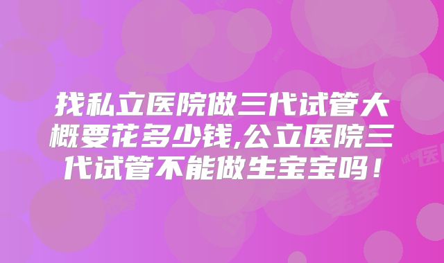 找私立医院做三代试管大概要花多少钱,公立医院三代试管不能做生宝宝吗！