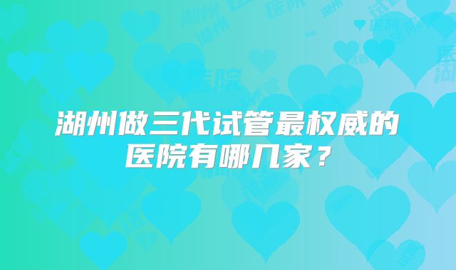 湖州做三代试管最权威的医院有哪几家？