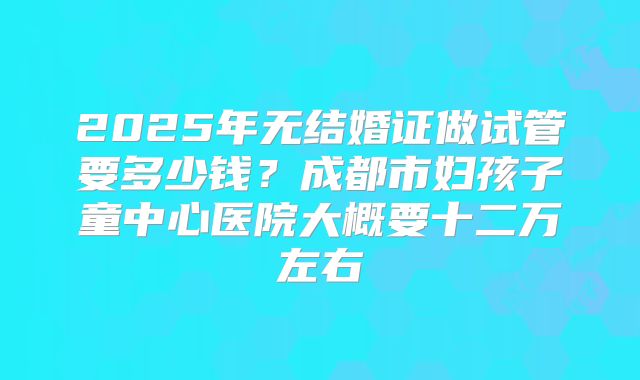 2025年无结婚证做试管要多少钱?成都市妇孩子童中心医院大概要十二万左右