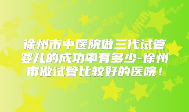 徐州市中医院做三代试管婴儿的成功率有多少-徐州市做试管比较好的医院！