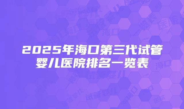 2025年海口第三代试管婴儿医院排名一览表