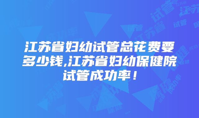 江苏省妇幼试管总花费要多少钱,江苏省妇幼保健院试管成功率！