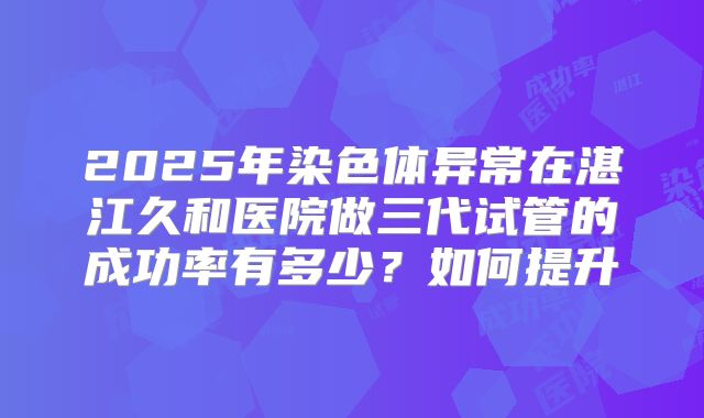 2025年染色体异常在湛江久和医院做三代试管的成功率有多少?如何提升