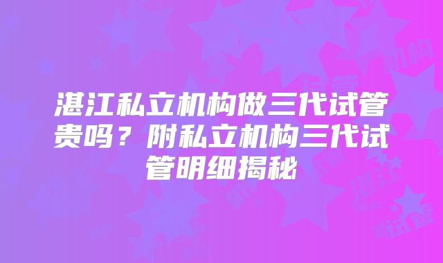 湛江私立机构做三代试管贵吗?附私立机构三代试管明细揭秘