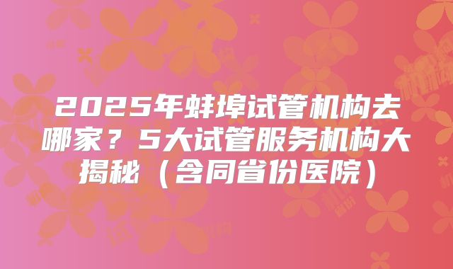 2025年蚌埠试管机构去哪家？5大试管服务机构大揭秘（含同省份医院）