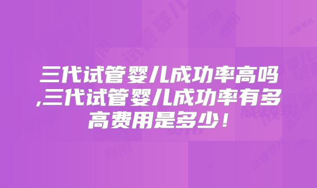 三代试管婴儿成功率高吗,三代试管婴儿成功率有多高费用是多少!