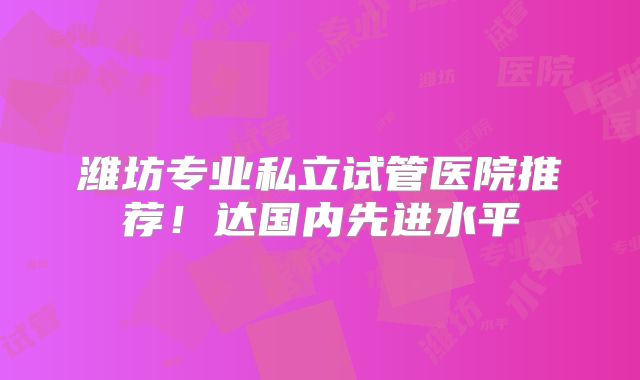 潍坊专业私立试管医院推荐!达国内先进水平
