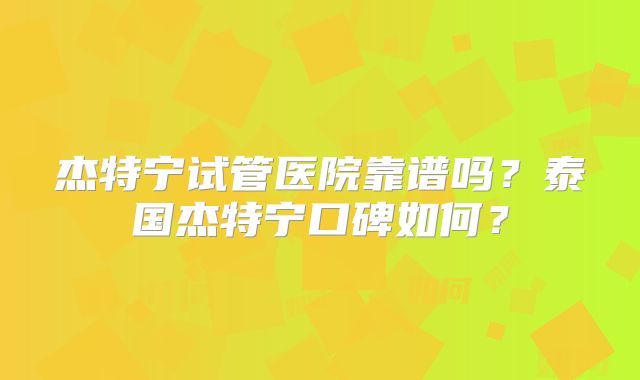 杰特宁试管医院靠谱吗？泰国杰特宁口碑如何？