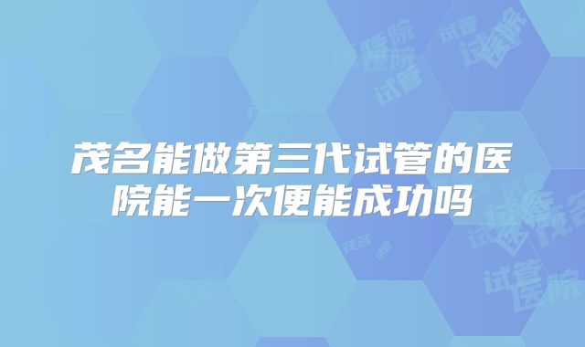 茂名能做第三代试管的医院能一次便能成功吗