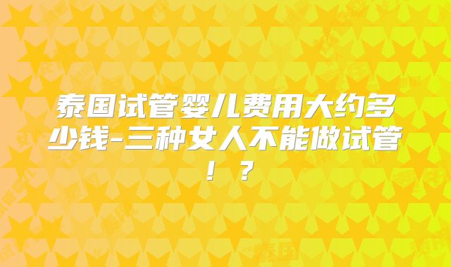 泰国试管婴儿费用大约多少钱-三种女人不能做试管！？