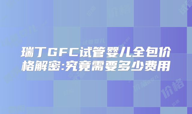 瑞丁GFC试管婴儿全包价格解密:究竟需要多少费用