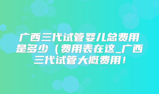 广西三代试管婴儿总费用是多少(费用表在这_广西三代试管大概费用!