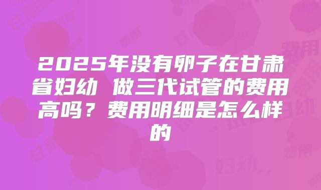 2025年没有卵子在甘肃省妇幼 做三代试管的费用高吗?费用明细是怎么样的