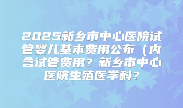 2025新乡市中心医院试管婴儿基本费用公布(内含试管费用?新乡市中心医院生殖医学科?