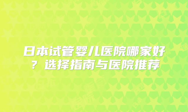 日本试管婴儿医院哪家好?选择指南与医院推荐