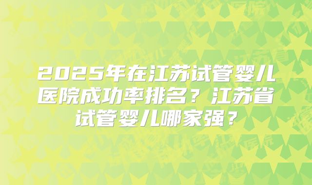 2025年在江苏试管婴儿医院成功率排名?江苏省试管婴儿哪家强?