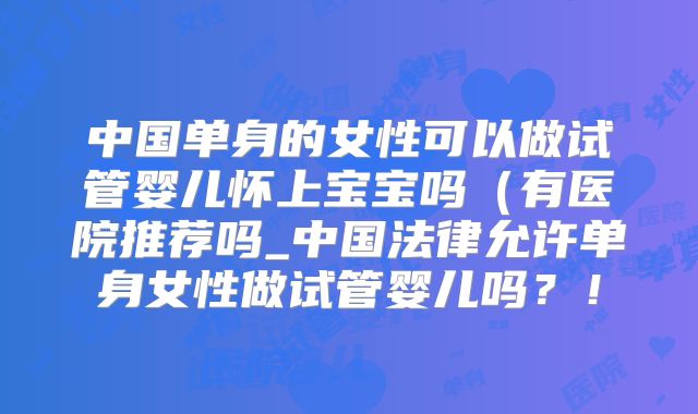 中国单身的女性可以做试管婴儿怀上宝宝吗(有医院推荐吗_中国法律允许单身女性做试管婴儿吗?!