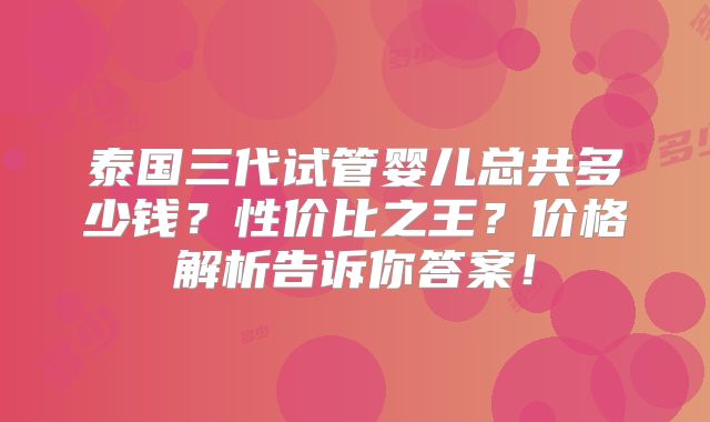 泰国三代试管婴儿总共多少钱？性价比之王？价格解析告诉你答案！