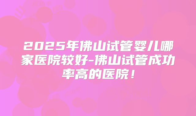 2025年佛山试管婴儿哪家医院较好-佛山试管成功率高的医院!