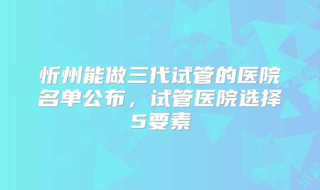 忻州能做三代试管的医院名单公布，试管医院选择5要素