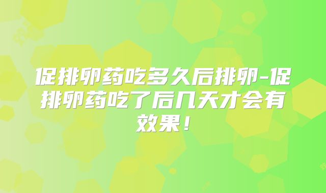 促排卵药吃多久后排卵-促排卵药吃了后几天才会有效果！