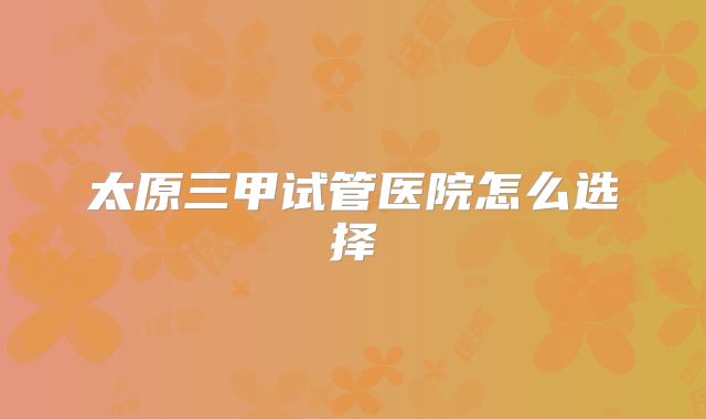 太原三甲试管医院怎么选择
