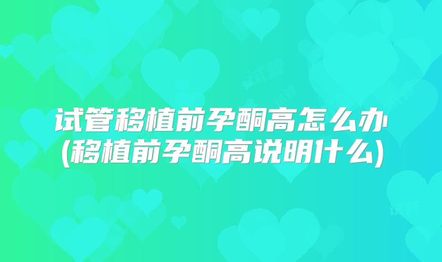试管移植前孕酮高怎么办(移植前孕酮高说明什么)