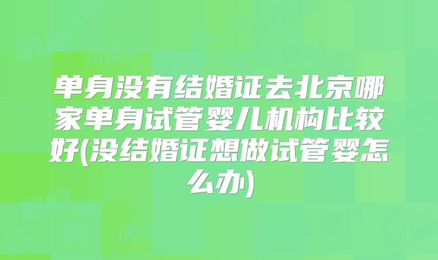 单身没有结婚证去北京哪家单身试管婴儿机构比较好(没结婚证想做试管婴怎么办)
