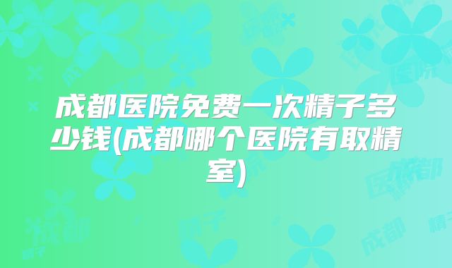 成都医院免费一次精子多少钱(成都哪个医院有取精室)