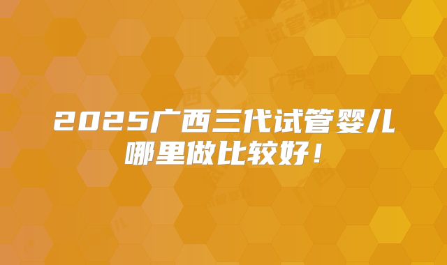 2025广西三代试管婴儿哪里做比较好！