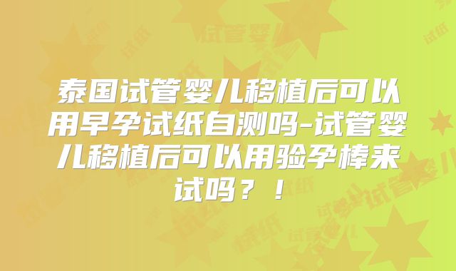 泰国试管婴儿移植后可以用早孕试纸自测吗-试管婴儿移植后可以用验孕棒来试吗？！